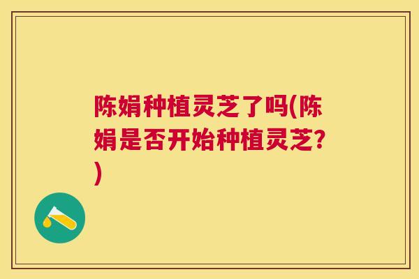 陈娟种植灵芝了吗(陈娟是否开始种植灵芝?) 陈娟种植灵芝了吗(陈娟是否开始种植灵芝?)