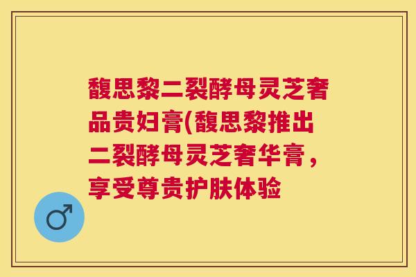 馥思黎二裂酵母灵芝奢品贵妇膏(馥思黎推出二裂酵母灵芝奢华膏,享受尊贵护肤体验 馥思黎二裂酵母灵芝奢品贵妇膏(馥思黎推出二裂酵母灵芝奢华膏,享受尊贵护肤体验