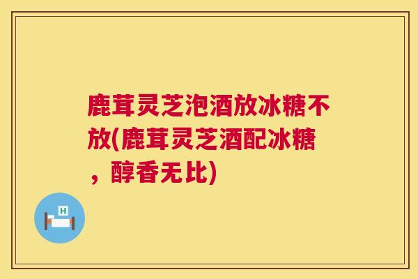 鹿茸灵芝泡酒放冰糖不放(鹿茸灵芝酒配冰糖，醇香无比)