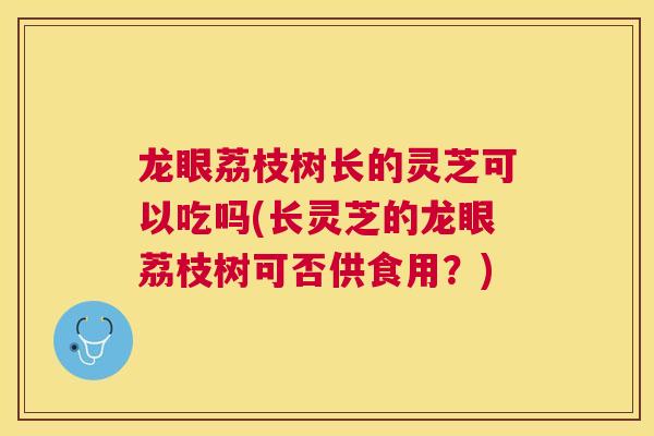 龙眼荔枝树长的灵芝可以吃吗(长灵芝的龙眼荔枝树可否供食用?) 龙眼荔枝树长的灵芝可以吃吗(长灵芝的龙眼荔枝树可否供食用?)