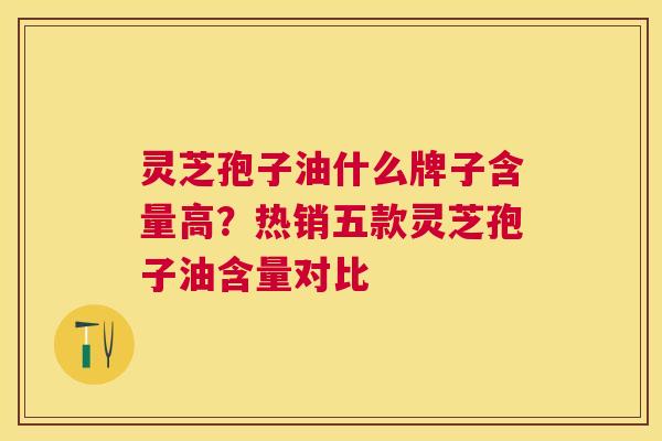 灵芝孢子油什么牌子含量高?热销五款灵芝孢子油含量对比 灵芝孢子油什么牌子含量高?热销五款灵芝孢子油含量对比