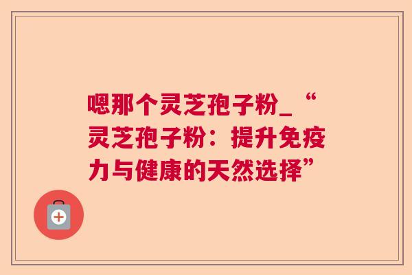 嗯那个灵芝孢子粉_“灵芝孢子粉:提升免疫力与健康的天然选择” 嗯那个灵芝孢子粉_“灵芝孢子粉:提升免疫力与健康的天然选择”