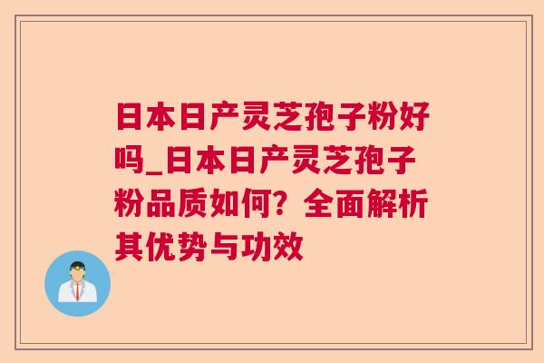 日本日产灵芝孢子粉好吗_日本日产灵芝孢子粉品质如何？全面解析其优势与功效