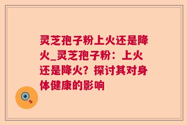 灵芝孢子粉上火还是降火_灵芝孢子粉：上火还是降火？探讨其对身体健康的影响