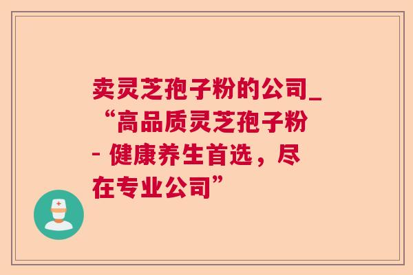 卖灵芝孢子粉的公司_“高品质灵芝孢子粉 - 健康养生首选,尽在专业公司” 卖灵芝孢子粉的公司_“高品质灵芝孢子粉 - 健康养生首选,尽在专业公司”