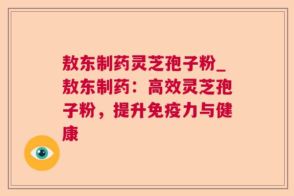 敖东制药灵芝孢子粉_敖东制药:高效灵芝孢子粉,提升免疫力与健康 敖东制药灵芝孢子粉_敖东制药:高效灵芝孢子粉,提升免疫力与健康