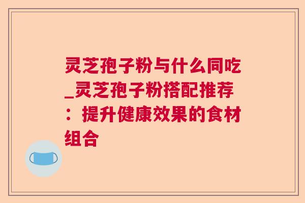 灵芝孢子粉与什么同吃_灵芝孢子粉搭配推荐:提升健康效果的食材组合 灵芝孢子粉与什么同吃_灵芝孢子粉搭配推荐:提升健康效果的食材组合