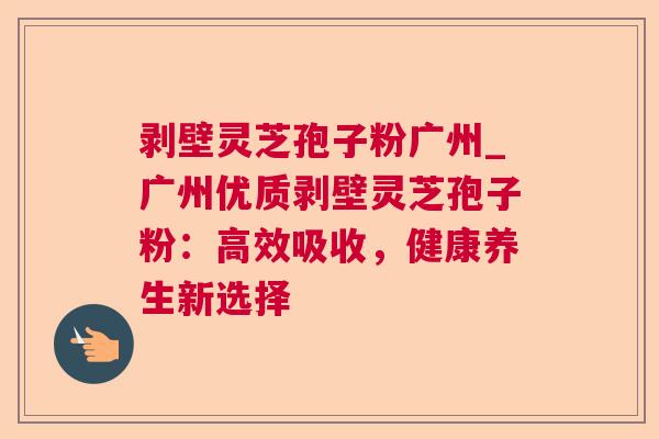 剥壁灵芝孢子粉广州_广州优质剥壁灵芝孢子粉:高效吸收,健康养生新选择 剥壁灵芝孢子粉广州_广州优质剥壁灵芝孢子粉:高效吸收,健康养生新选择