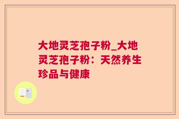 大地灵芝孢子粉_大地灵芝孢子粉:天然养生珍品与健康 大地灵芝孢子粉_大地灵芝孢子粉:天然养生珍品与健康
