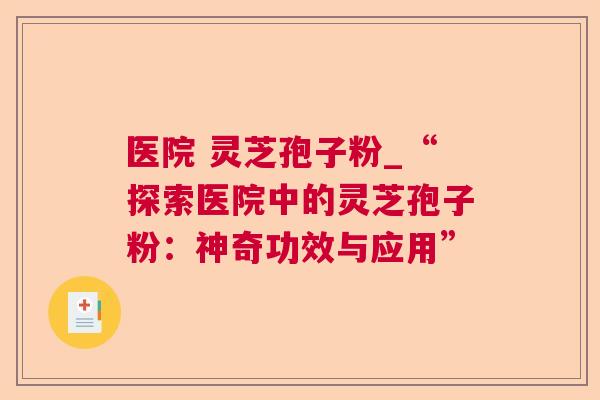 医院 灵芝孢子粉_“探索医院中的灵芝孢子粉:神奇功效与应用” 医院 灵芝孢子粉_“探索医院中的灵芝孢子粉:神奇功效与应用”