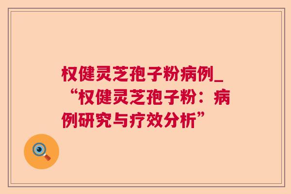 权健灵芝孢子粉例_“权健灵芝孢子粉:例研究与疗效分析” 权健灵芝孢子粉例_“权健灵芝孢子粉:例研究与疗效分析”