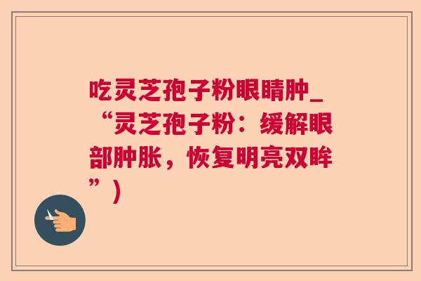吃灵芝孢子粉眼睛肿_“灵芝孢子粉:缓解眼部肿胀,恢复明亮双眸”) 吃灵芝孢子粉眼睛肿_“灵芝孢子粉:缓解眼部肿胀,恢复明亮双眸”)
