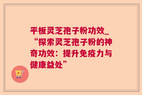 平板灵芝孢子粉功效_“探索灵芝孢子粉的神奇功效:提升免疫力与健康益处” 平板灵芝孢子粉功效_“探索灵芝孢子粉的神奇功效:提升免疫力与健康益处”