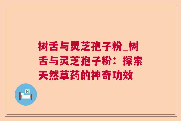 树舌与灵芝孢子粉_树舌与灵芝孢子粉:探索天然草药的神奇功效 树舌与灵芝孢子粉_树舌与灵芝孢子粉:探索天然草药的神奇功效