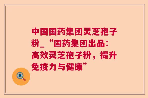 中国国药集团灵芝孢子粉_“国药集团出品:高效灵芝孢子粉,提升免疫力与健康” 中国国药集团灵芝孢子粉_“国药集团出品:高效灵芝孢子粉,提升免疫力与健康”