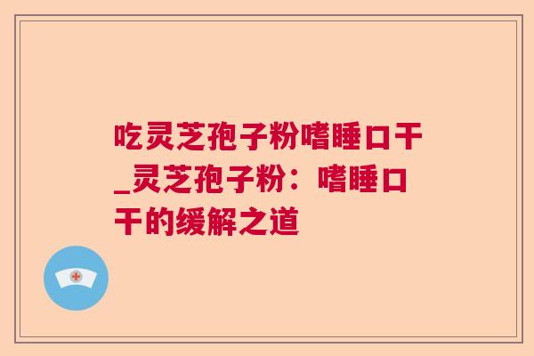 吃灵芝孢子粉嗜睡口干_灵芝孢子粉:嗜睡口干的缓解之道 吃灵芝孢子粉嗜睡口干_灵芝孢子粉:嗜睡口干的缓解之道