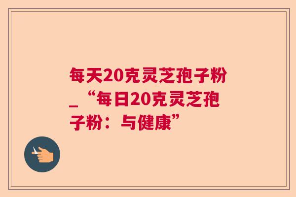 每天20克灵芝孢子粉_“每日20克灵芝孢子粉:与健康” 每天20克灵芝孢子粉_“每日20克灵芝孢子粉:与健康”
