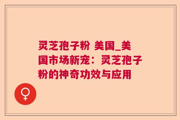 灵芝孢子粉 美国_美国市场新宠:灵芝孢子粉的神奇功效与应用 灵芝孢子粉 美国_美国市场新宠:灵芝孢子粉的神奇功效与应用