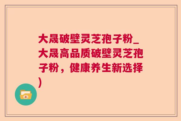 大晟破壁灵芝孢子粉_大晟高品质破壁灵芝孢子粉,健康养生新选择) 大晟破壁灵芝孢子粉_大晟高品质破壁灵芝孢子粉,健康养生新选择)