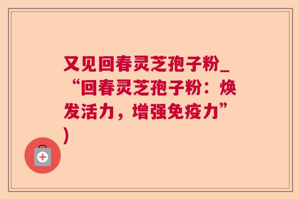 又见回春灵芝孢子粉_“回春灵芝孢子粉:焕发活力,增强免疫力”) 又见回春灵芝孢子粉_“回春灵芝孢子粉:焕发活力,增强免疫力”)