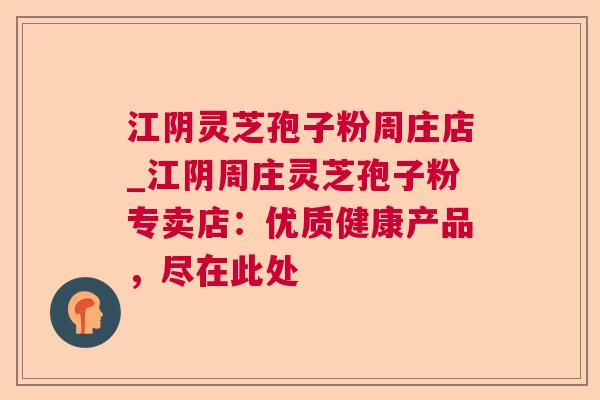 江阴灵芝孢子粉周庄店_江阴周庄灵芝孢子粉专卖店:优质健康产品,尽在此处 江阴灵芝孢子粉周庄店_江阴周庄灵芝孢子粉专卖店:优质健康产品,尽在此处