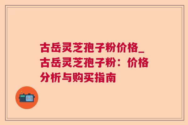 古岳灵芝孢子粉价格_古岳灵芝孢子粉:价格分析与购买指南 古岳灵芝孢子粉价格_古岳灵芝孢子粉:价格分析与购买指南