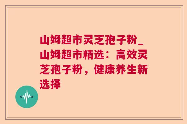 山姆超市灵芝孢子粉_山姆超市精选:高效灵芝孢子粉,健康养生新选择 山姆超市灵芝孢子粉_山姆超市精选:高效灵芝孢子粉,健康养生新选择