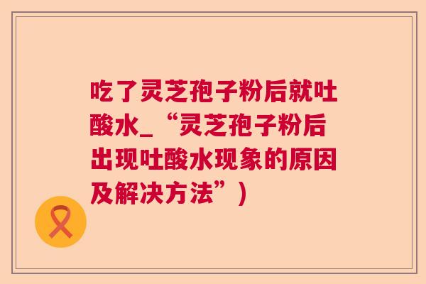 吃了灵芝孢子粉后就吐酸水_“灵芝孢子粉后出现吐酸水现象的原因及解决方法”) 吃了灵芝孢子粉后就吐酸水_“灵芝孢子粉后出现吐酸水现象的原因及解决方法”)
