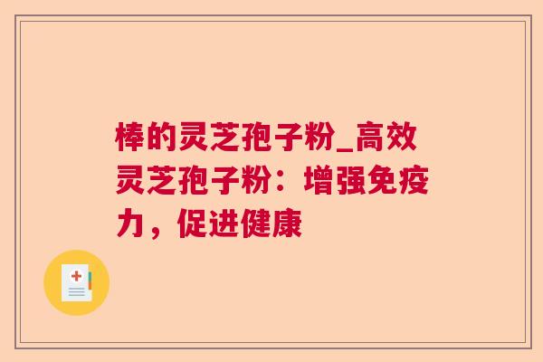 棒的灵芝孢子粉_高效灵芝孢子粉:增强免疫力,促进健康 棒的灵芝孢子粉_高效灵芝孢子粉:增强免疫力,促进健康