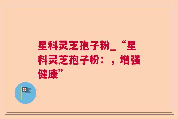 星科灵芝孢子粉_“星科灵芝孢子粉:,增强健康” 星科灵芝孢子粉_“星科灵芝孢子粉:,增强健康”