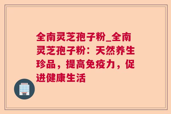 全南灵芝孢子粉_全南灵芝孢子粉:天然养生珍品,提高免疫力,促进健康生活 全南灵芝孢子粉_全南灵芝孢子粉:天然养生珍品,提高免疫力,促进健康生活
