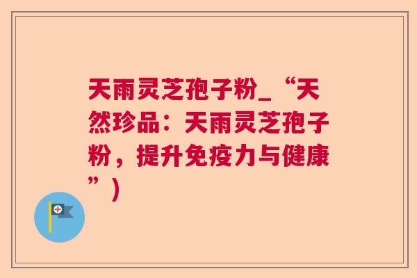 天雨灵芝孢子粉_“天然珍品:天雨灵芝孢子粉,提升免疫力与健康”) 天雨灵芝孢子粉_“天然珍品:天雨灵芝孢子粉,提升免疫力与健康”)