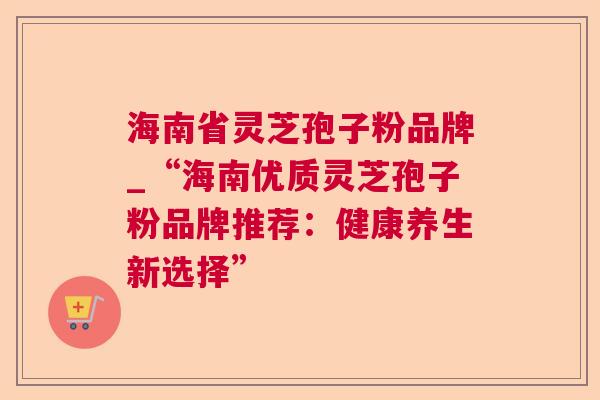 海南省灵芝孢子粉品牌_“海南优质灵芝孢子粉品牌推荐:健康养生新选择” 海南省灵芝孢子粉品牌_“海南优质灵芝孢子粉品牌推荐:健康养生新选择”