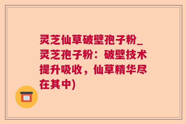灵芝仙草破壁孢子粉_灵芝孢子粉：破壁技术提升吸收，仙草精华尽在其中)