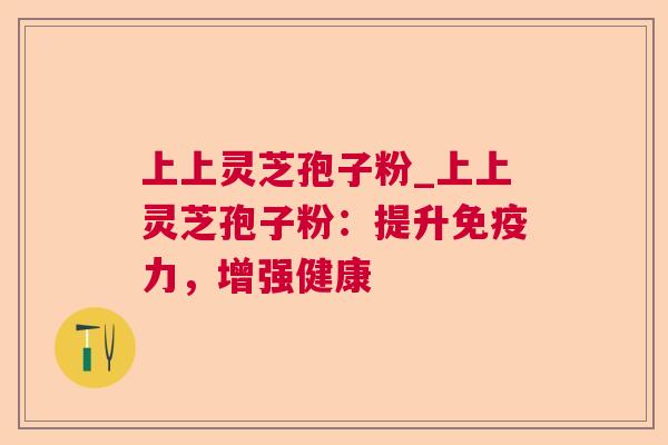 上上灵芝孢子粉_上上灵芝孢子粉:提升免疫力,增强健康 上上灵芝孢子粉_上上灵芝孢子粉:提升免疫力,增强健康