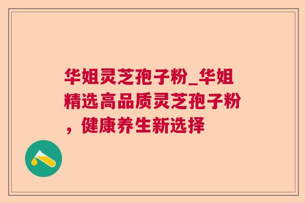华姐灵芝孢子粉_华姐精选高品质灵芝孢子粉,健康养生新选择 华姐灵芝孢子粉_华姐精选高品质灵芝孢子粉,健康养生新选择