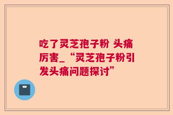 吃了灵芝孢子粉 头痛厉害_“灵芝孢子粉引发头痛问题探讨” 吃了灵芝孢子粉 头痛厉害_“灵芝孢子粉引发头痛问题探讨”