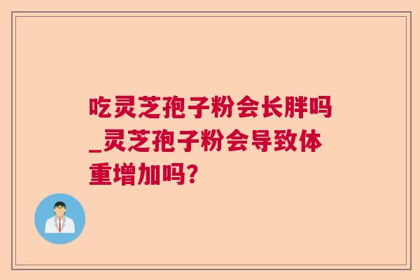 吃灵芝孢子粉会长胖吗_灵芝孢子粉会导致体重增加吗? 吃灵芝孢子粉会长胖吗_灵芝孢子粉会导致体重增加吗?