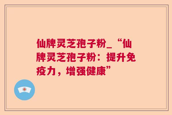 仙牌灵芝孢子粉_“仙牌灵芝孢子粉:提升免疫力,增强健康” 仙牌灵芝孢子粉_“仙牌灵芝孢子粉:提升免疫力,增强健康”
