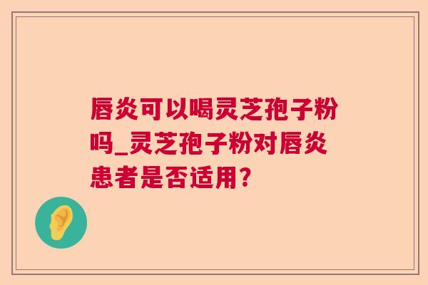 唇炎可以喝灵芝孢子粉吗_灵芝孢子粉对唇炎患者是否适用？