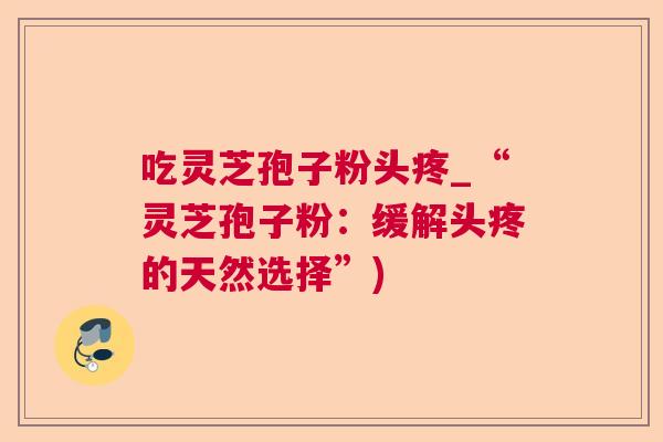 吃灵芝孢子粉头疼_“灵芝孢子粉:缓解头疼的天然选择”) 吃灵芝孢子粉头疼_“灵芝孢子粉:缓解头疼的天然选择”)