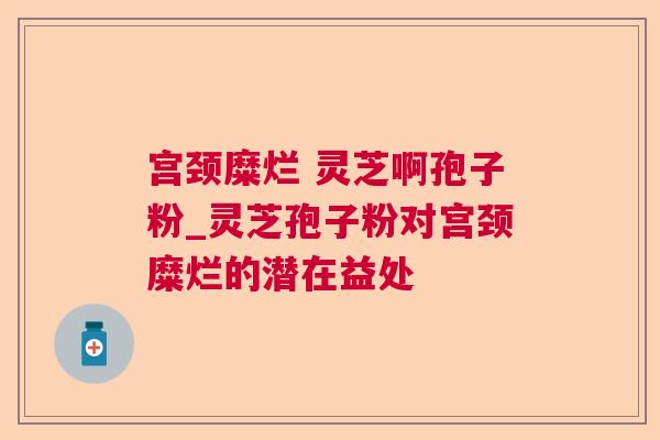 宫颈糜烂 灵芝啊孢子粉_灵芝孢子粉对宫颈糜烂的潜在益处