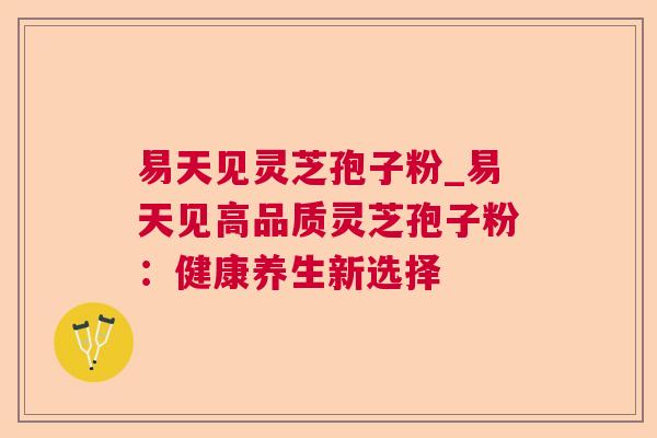易天见灵芝孢子粉_易天见高品质灵芝孢子粉:健康养生新选择 易天见灵芝孢子粉_易天见高品质灵芝孢子粉:健康养生新选择