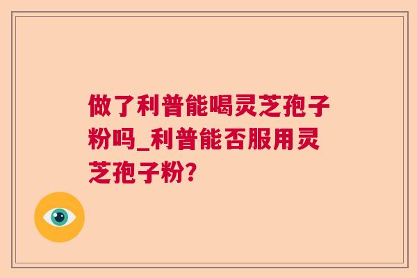 做了利普能喝灵芝孢子粉吗_利普能否服用灵芝孢子粉? 做了利普能喝灵芝孢子粉吗_利普能否服用灵芝孢子粉?