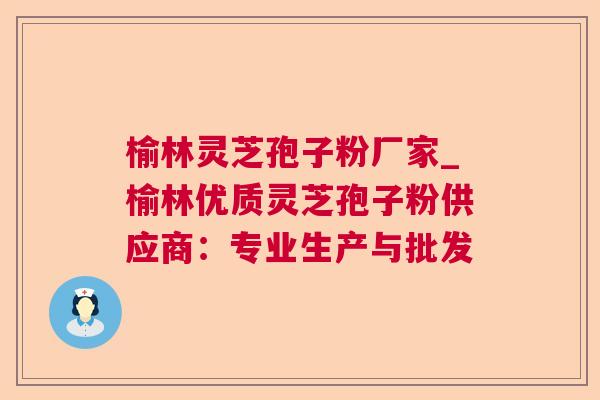 榆林灵芝孢子粉厂家_榆林优质灵芝孢子粉供应商:专业生产与批发 榆林灵芝孢子粉厂家_榆林优质灵芝孢子粉供应商:专业生产与批发