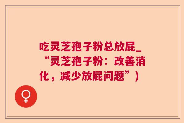 吃灵芝孢子粉总放屁_“灵芝孢子粉:改善消化,减少放屁问题”) 吃灵芝孢子粉总放屁_“灵芝孢子粉:改善消化,减少放屁问题”)