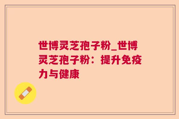 世博灵芝孢子粉_世博灵芝孢子粉:提升免疫力与健康 世博灵芝孢子粉_世博灵芝孢子粉:提升免疫力与健康