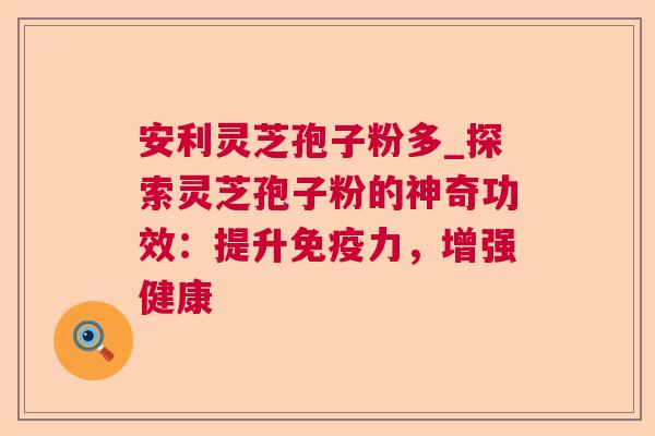 安利灵芝孢子粉多_探索灵芝孢子粉的神奇功效:提升免疫力,增强健康 安利灵芝孢子粉多_探索灵芝孢子粉的神奇功效:提升免疫力,增强健康