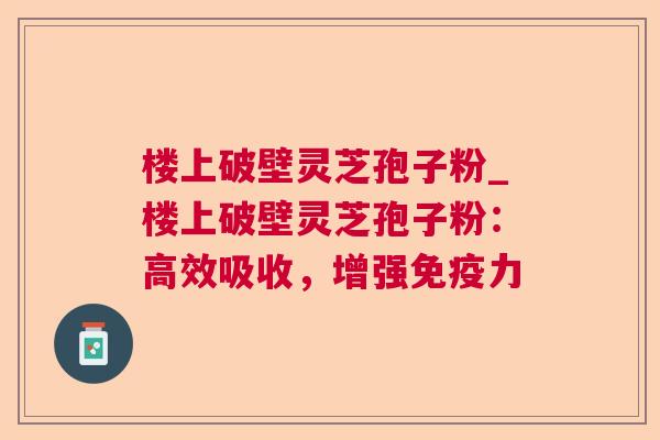 楼上破壁灵芝孢子粉_楼上破壁灵芝孢子粉:高效吸收,增强免疫力 楼上破壁灵芝孢子粉_楼上破壁灵芝孢子粉:高效吸收,增强免疫力