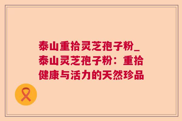 泰山重拾灵芝孢子粉_泰山灵芝孢子粉:重拾健康与活力的天然珍品 泰山重拾灵芝孢子粉_泰山灵芝孢子粉:重拾健康与活力的天然珍品